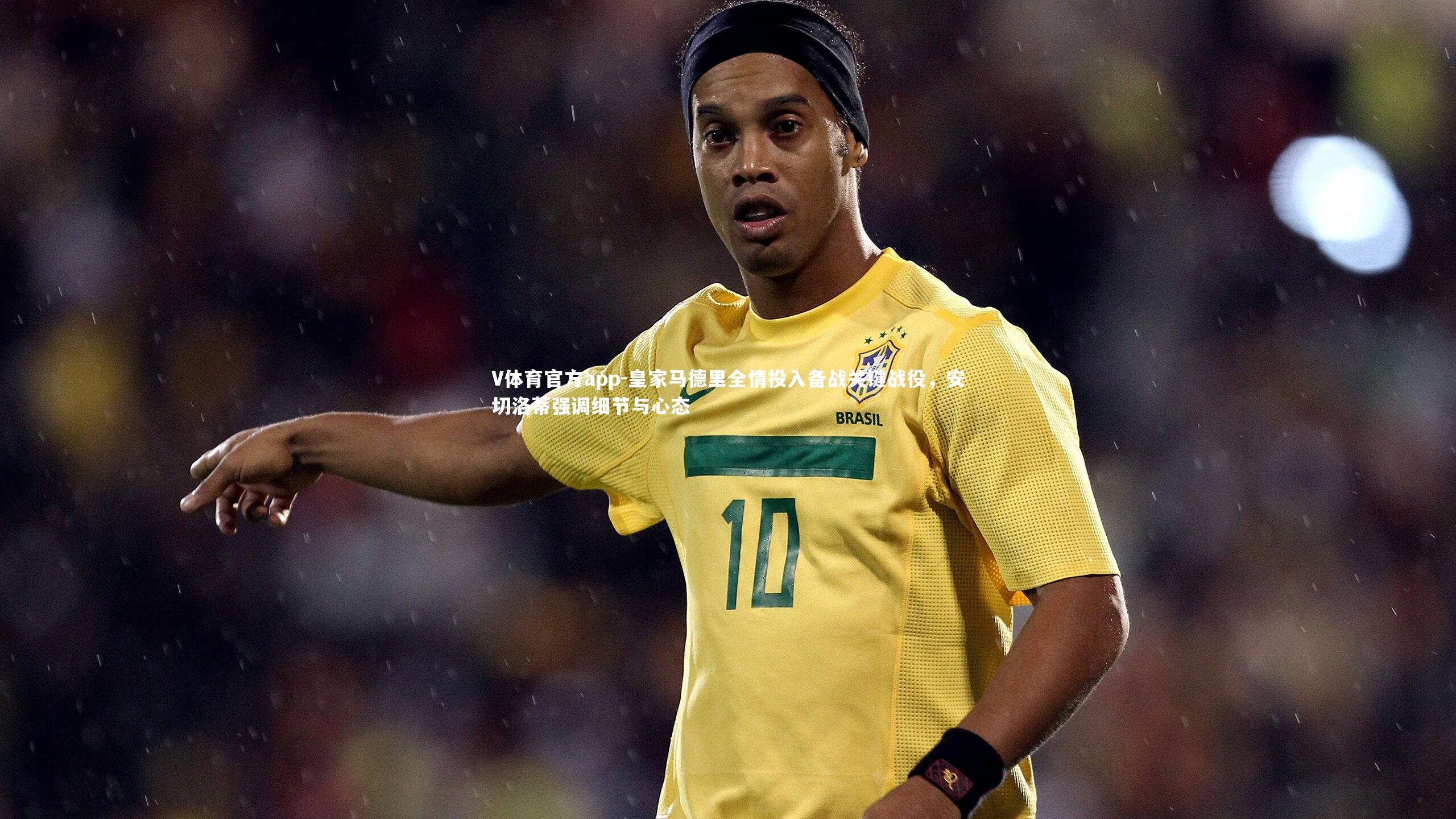 皇家马德里全情投入备战关键战役，安切洛蒂强调细节与心态