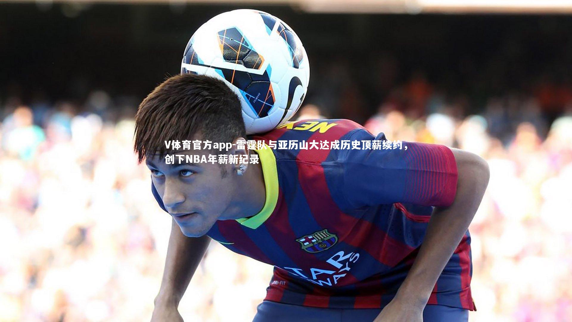 V体育官方app-雷霆队与亚历山大达成历史顶薪续约，创下NBA年薪新纪录