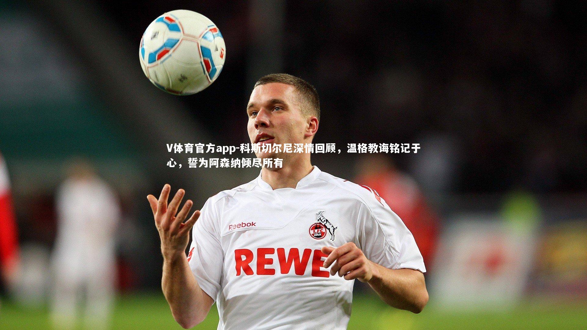 科斯切尔尼深情回顾，温格教诲铭记于心，誓为阿森纳倾尽所有